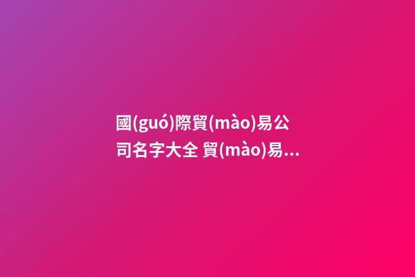 國(guó)際貿(mào)易公司名字大全 貿(mào)易公司名字大全最新